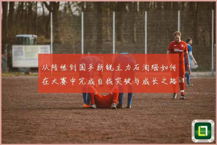 从陪练到国乒新锐主力石洵瑶如何在大赛中完成自我突破与成长之路
