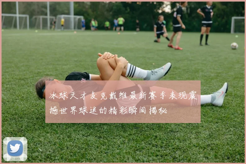 冰球天才麦克戴维最新赛季表现震撼世界球迷的精彩瞬间揭秘