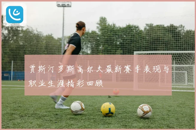 贾斯汀罗斯高尔夫最新赛季表现与职业生涯精彩回顾