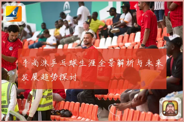 李尚洙乒乓球生涯全景解析与未来发展趋势探讨