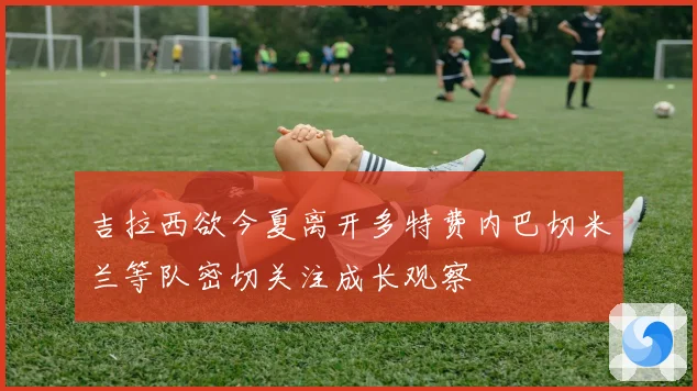 吉拉西欲今夏离开多特费内巴切米兰等队密切关注成长观察