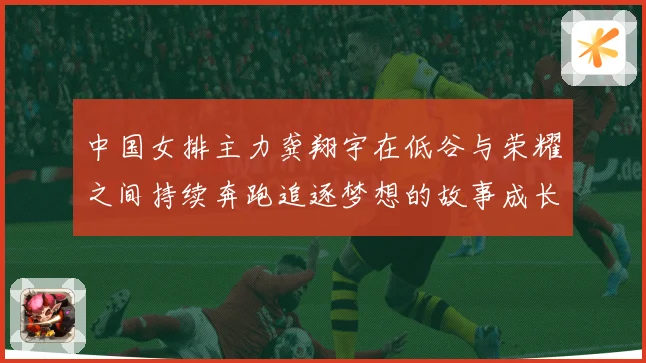 中国女排主力龚翔宇在低谷与荣耀之间持续奔跑追逐梦想的故事成长观察