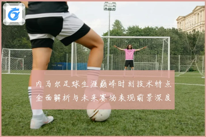 内马尔足球生涯巅峰时刻技术特点全面解析与未来赛场表现前景深度展望及传奇故事