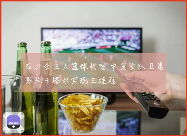 亚沙会三人篮球收官 中国女队卫冕男队卡塔尔实现三连冠