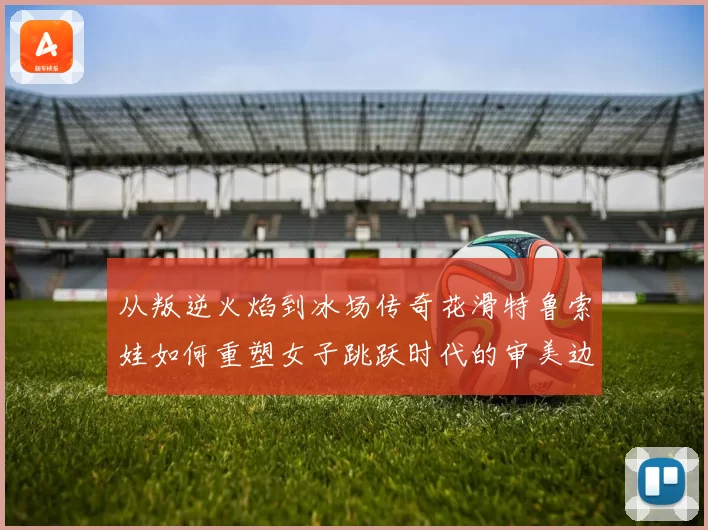 从叛逆火焰到冰场传奇花滑特鲁索娃如何重塑女子跳跃时代的审美边界