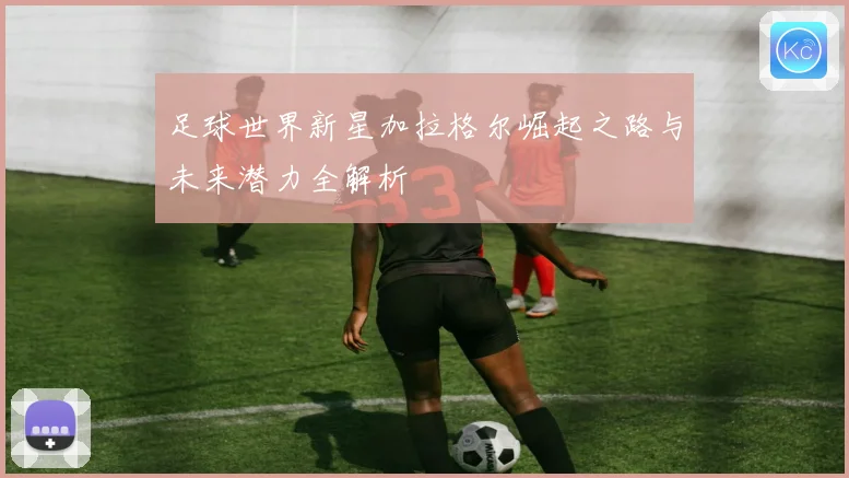 足球世界新星加拉格尔崛起之路与未来潜力全解析