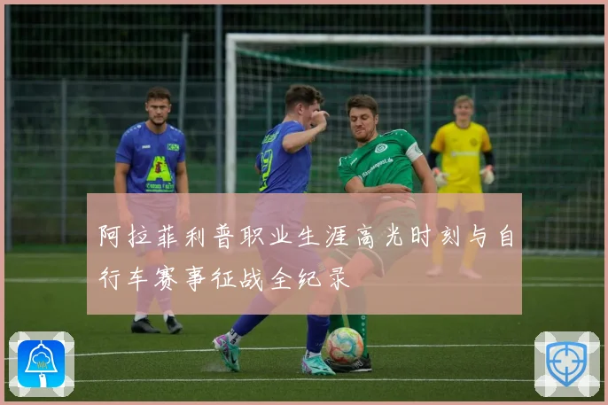 阿拉菲利普职业生涯高光时刻与自行车赛事征战全纪录