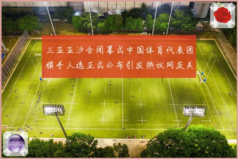 三亚亚沙会闭幕式中国体育代表团旗手人选正式公布引发热议网友关注