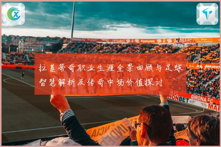 拉基蒂奇职业生涯全景回顾与足球智慧解析及传奇中场价值探讨