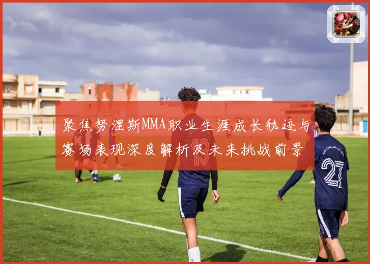 聚焦努涅斯MMA职业生涯成长轨迹与赛场表现深度解析及未来挑战前景展望
