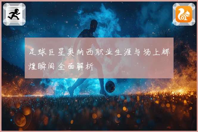 足球巨星奥纳西职业生涯与场上辉煌瞬间全面解析