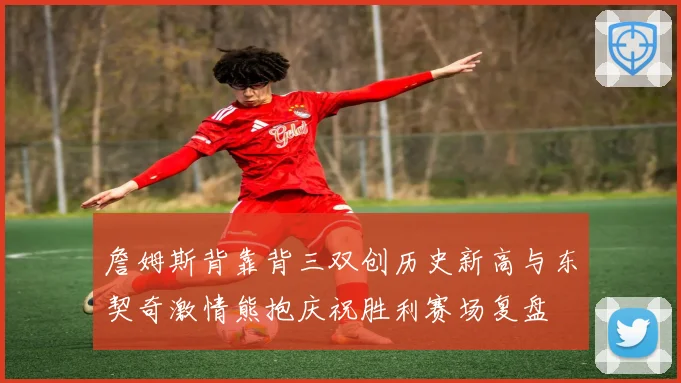詹姆斯背靠背三双创历史新高与东契奇激情熊抱庆祝胜利赛场复盘