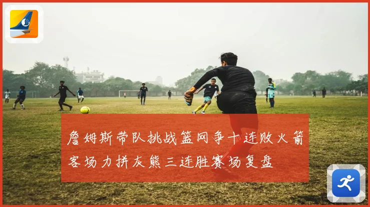 詹姆斯带队挑战篮网争十连败火箭客场力拼灰熊三连胜赛场复盘