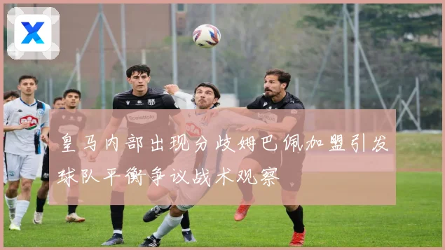 皇马内部出现分歧姆巴佩加盟引发球队平衡争议战术观察
