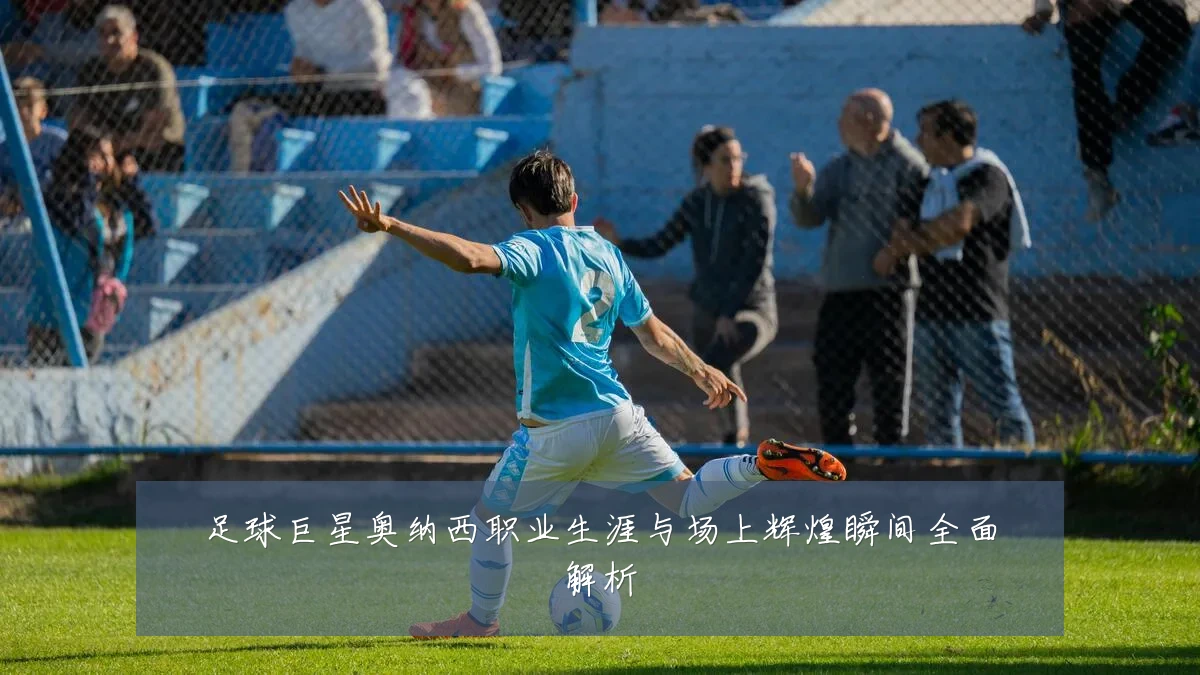 足球巨星奥纳西职业生涯与场上辉煌瞬间全面解析