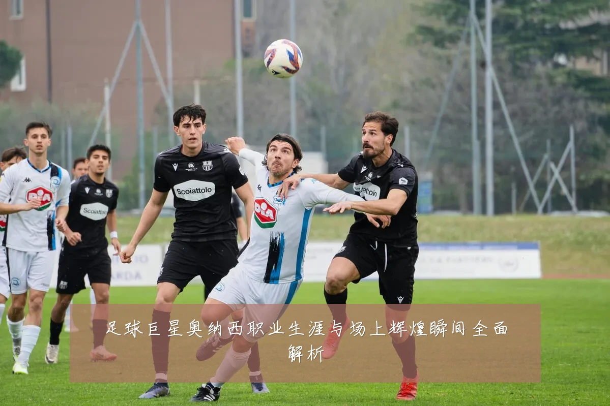 足球巨星奥纳西职业生涯与场上辉煌瞬间全面解析