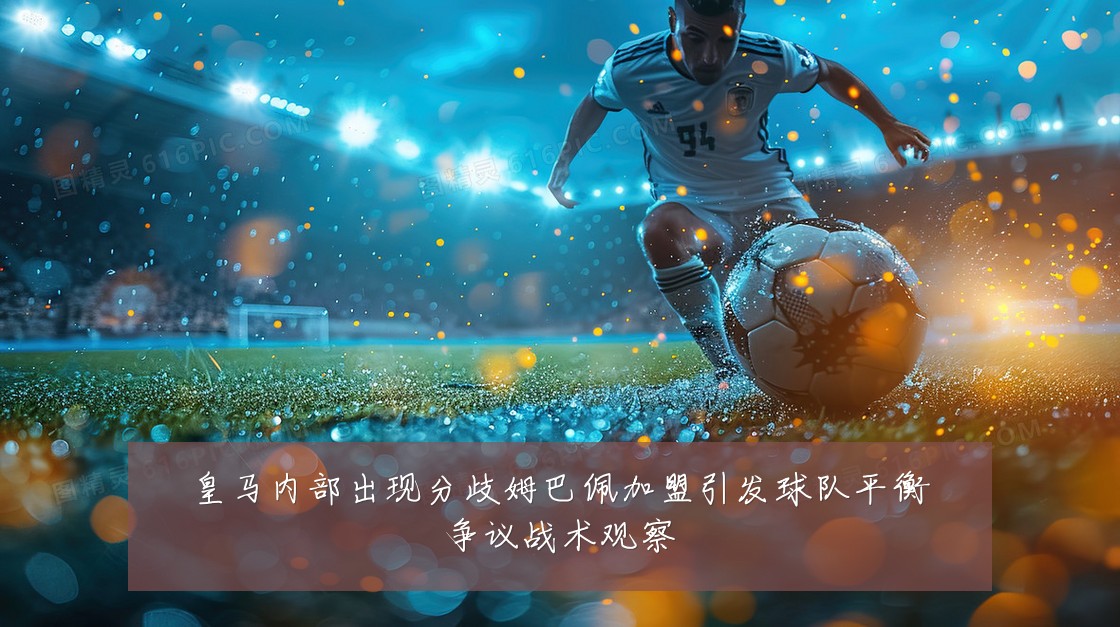 皇马内部出现分歧姆巴佩加盟引发球队平衡争议战术观察