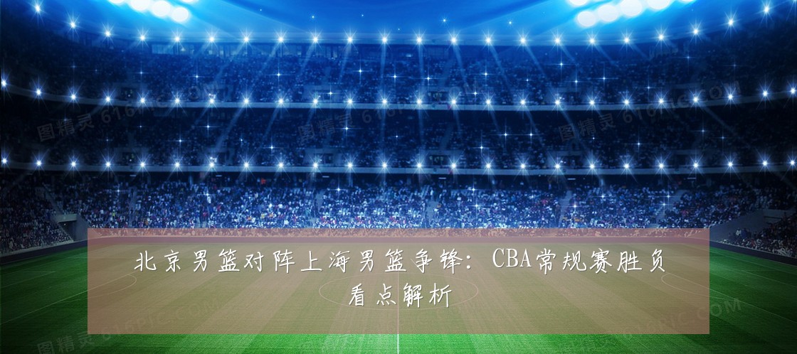 北京男篮对阵上海男篮争锋:CBA常规赛胜负看点解析
